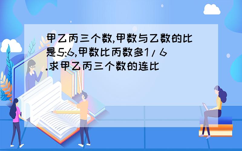 甲乙丙三个数,甲数与乙数的比是5:6,甲数比丙数多1/6.求甲乙丙三个数的连比