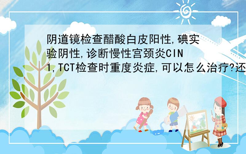 阴道镜检查醋酸白皮阳性,碘实验阴性,诊断慢性宫颈炎CIN1,TCT检查时重度炎症,可以怎么治疗?还未生育