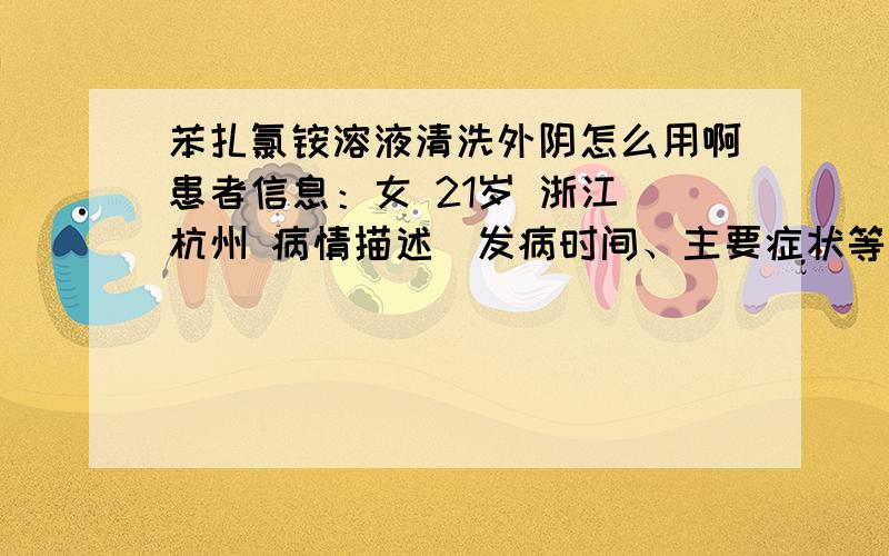 苯扎氯铵溶液清洗外阴怎么用啊患者信息：女 21岁 浙江 杭州 病情描述(发病时间、主要症状等)：霉菌性阴道炎想得到怎样的帮助：医生给我开了一瓶150ml的苯扎氯铵溶液来清洗外阴,她叫我