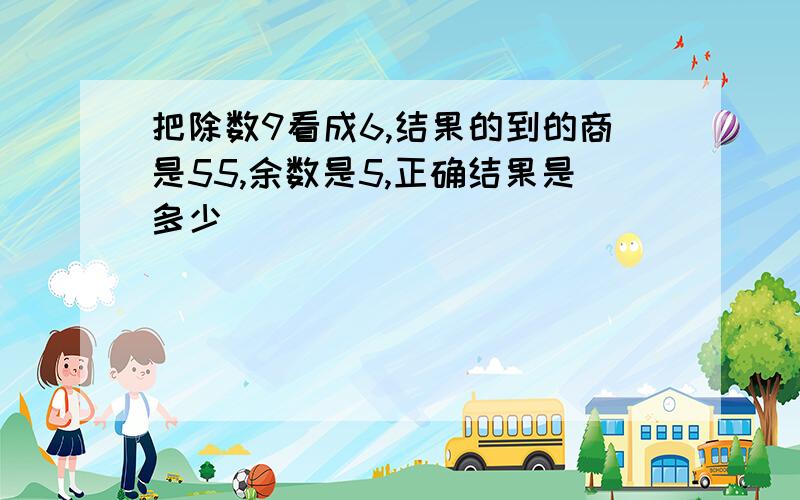 把除数9看成6,结果的到的商是55,余数是5,正确结果是多少