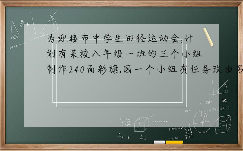 为迎接市中学生田径运动会,计划有某校八年级一班的三个小组制作240面彩旗,因一个小组有任务改由另两个小改由另两个小组完成该任务.这样,这两个小组的每个同学就要比原计划多做四面,