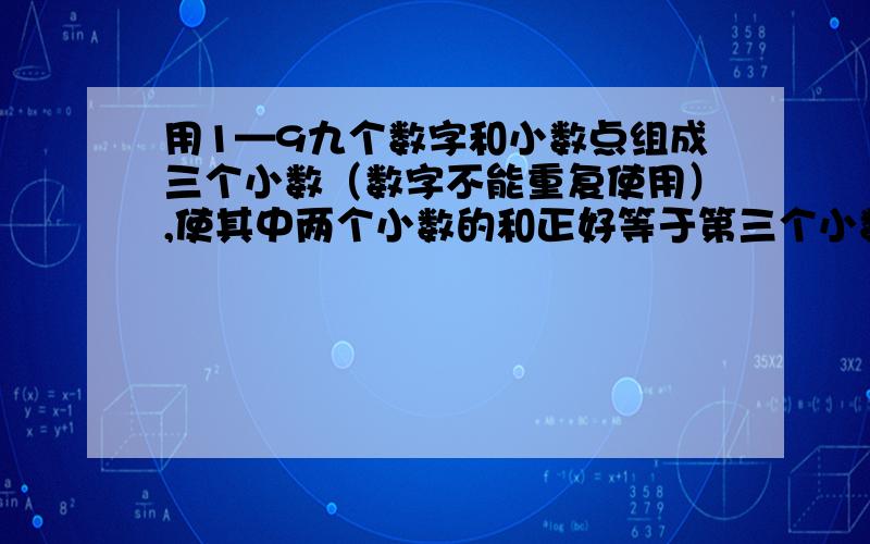 用1—9九个数字和小数点组成三个小数（数字不能重复使用）,使其中两个小数的和正好等于第三个小数,填一填.    至少写两个这太难了,有谁会做?