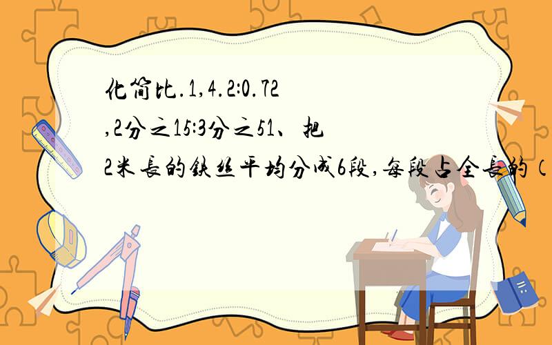 化简比.1,4.2:0.72,2分之15:3分之51、把2米长的铁丝平均分成6段,每段占全长的（ ）分之（）,两段长（ ）米.2、一只大钟分针长60厘米,时针长40厘米,大钟走了3个小时.分针尖端走的路程是多少厘