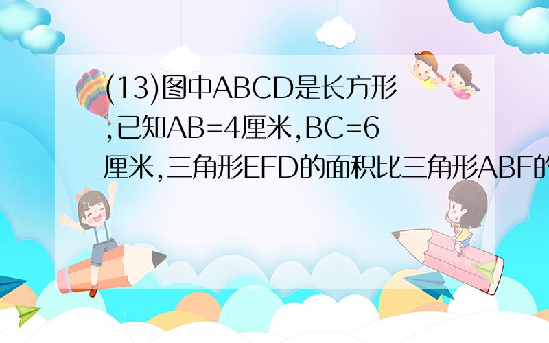 (13)图中ABCD是长方形,已知AB=4厘米,BC=6厘米,三角形EFD的面积比三角形ABF的面积大6平方厘米,求ED=?厘米