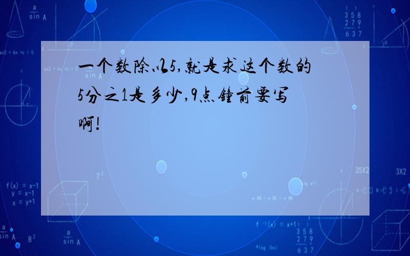 一个数除以5,就是求这个数的5分之1是多少,9点钟前要写啊!