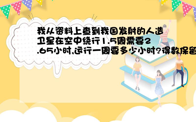 我从资料上查到我国发射的人造卫星在空中绕行1.5周需要2.65小时,运行一周要多少小时?得数保留三位小数�