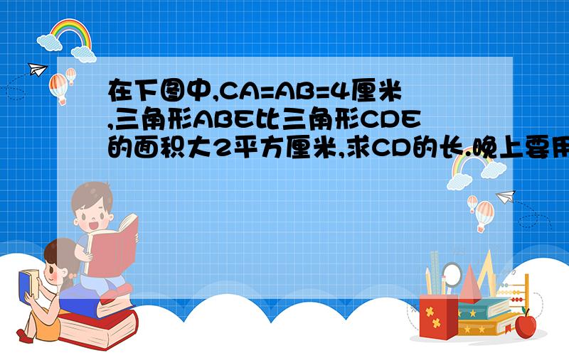 在下图中,CA=AB=4厘米,三角形ABE比三角形CDE的面积大2平方厘米,求CD的长.晚上要用,晚自习的说.