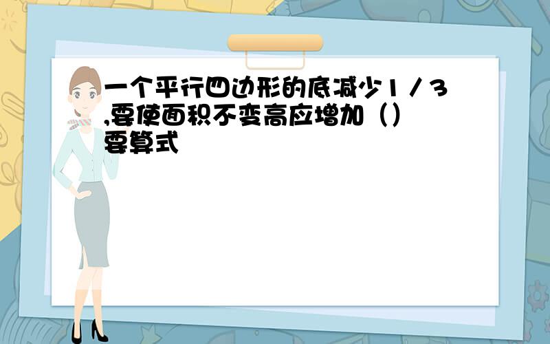 一个平行四边形的底减少1／3,要使面积不变高应增加（） 要算式