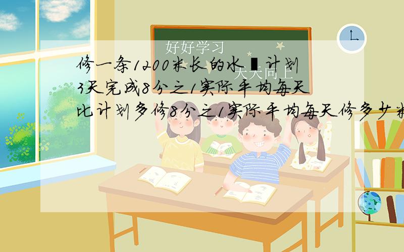 修一条1200米长的水渠计划3天完成8分之1实际平均每天比计划多修8分之1实际平均每天修多少米