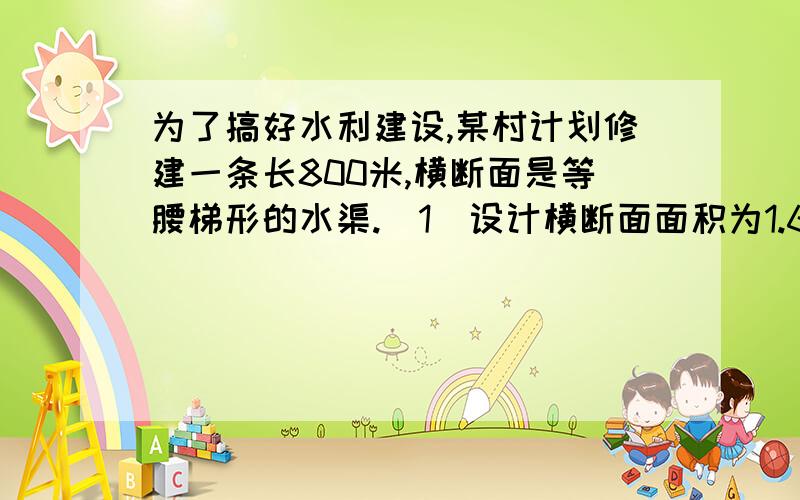 为了搞好水利建设,某村计划修建一条长800米,横断面是等腰梯形的水渠.（1）设计横断面面积为1.6米,渠深1米,水渠的上口宽比渠底多0.8米,求水渠上口宽和渠底宽； （2）某施工队承建这项工程