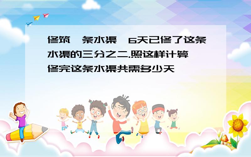 修筑一条水渠,6天已修了这条水渠的三分之二.照这样计算,修完这条水渠共需多少天