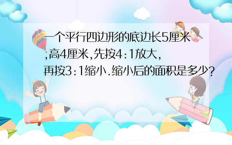 一个平行四边形的底边长5厘米,高4厘米,先按4:1放大,再按3:1缩小.缩小后的面积是多少?