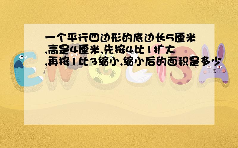 一个平行四边形的底边长5厘米,高是4厘米,先按4比1扩大,再按1比3缩小,缩小后的面积是多少