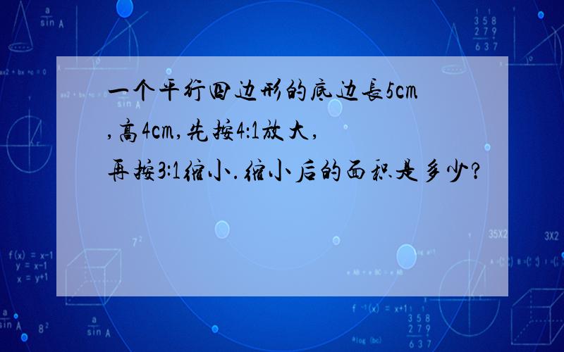 一个平行四边形的底边长5cm,高4cm,先按4：1放大,再按3:1缩小.缩小后的面积是多少?