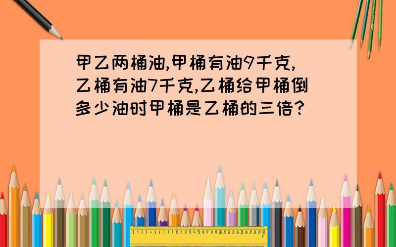 甲乙两桶油,甲桶有油9千克,乙桶有油7千克,乙桶给甲桶倒多少油时甲桶是乙桶的三倍?