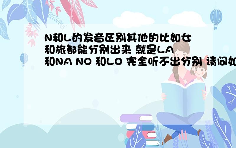 N和L的发音区别其他的比如女和旅都能分别出来 就是LA 和NA NO 和LO 完全听不出分别 请问如何练习才能分辨出来呢