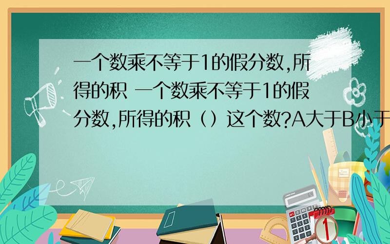 一个数乘不等于1的假分数,所得的积 一个数乘不等于1的假分数,所得的积（）这个数?A大于B小于C大于或等于