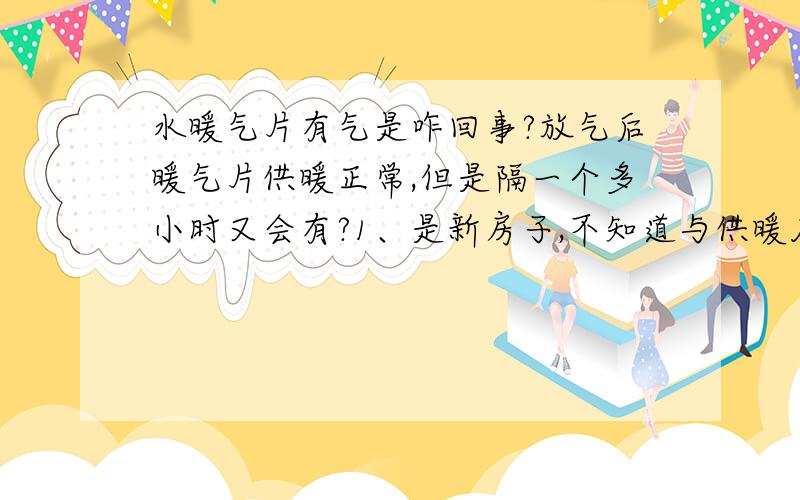 水暖气片有气是咋回事?放气后暖气片供暖正常,但是隔一个多小时又会有?1、是新房子,不知道与供暖压力有关系吧?我家在顶楼.2、最后一个暖气片是壁挂彩暖,它的顶部比供暖的主管道要高20CM