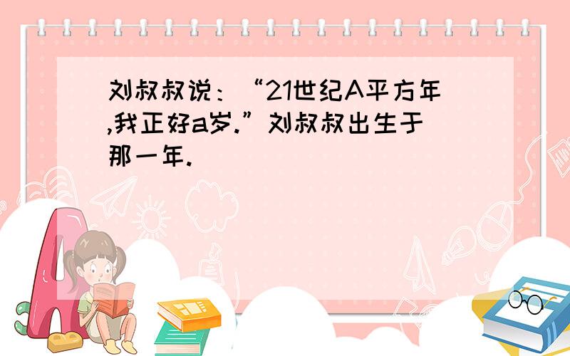 刘叔叔说：“21世纪A平方年,我正好a岁.”刘叔叔出生于那一年.