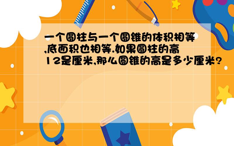 一个圆柱与一个圆锥的体积相等,底面积也相等.如果圆柱的高12是厘米,那么圆锥的高是多少厘米?