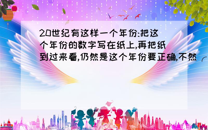 20世纪有这样一个年份:把这个年份的数字写在纸上,再把纸到过来看,仍然是这个年份要正确,不然╭(╯^╰)╮扁