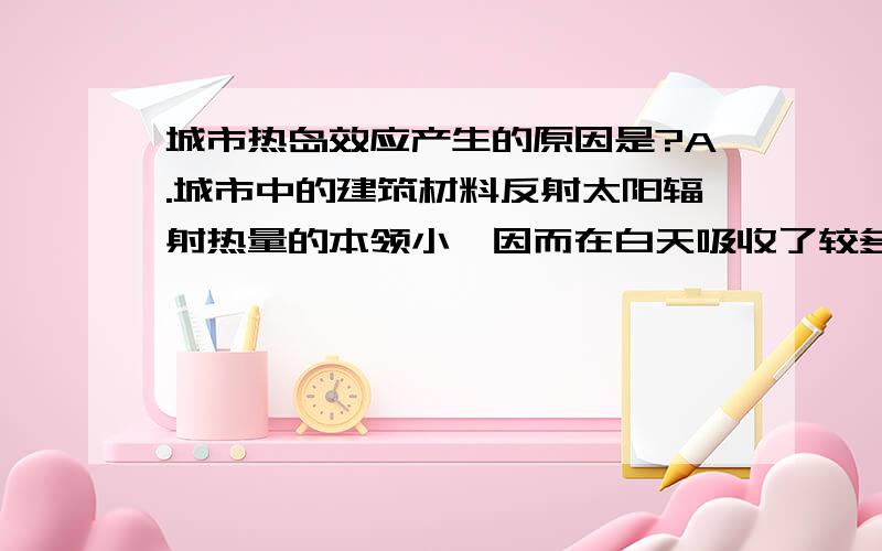 城市热岛效应产生的原因是?A.城市中的建筑材料反射太阳辐射热量的本领小,因而在白天吸收了较多的热量B.城市中有良好的排水设施,因而用于蒸发水量损耗的热量很少C.城市建筑密度大,通风