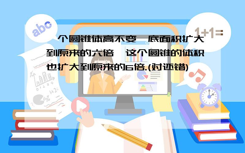 一个圆锥体高不变,底面积扩大到原来的六倍,这个圆锥的体积也扩大到原来的6倍.(对还错)