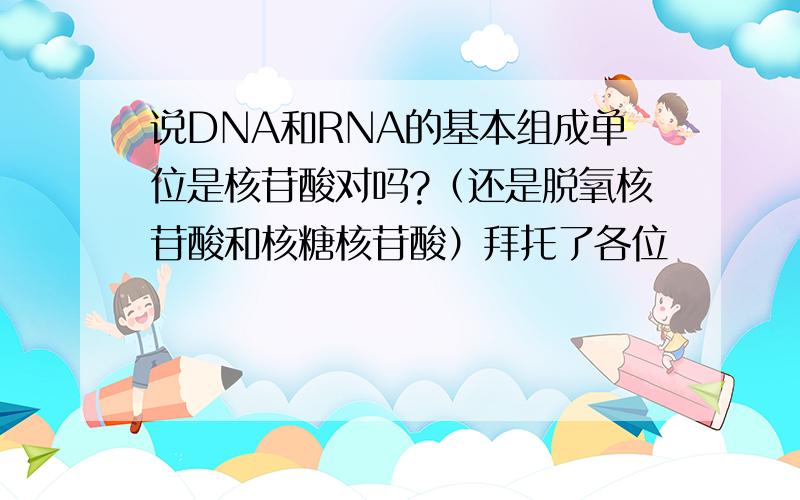 说DNA和RNA的基本组成单位是核苷酸对吗?（还是脱氧核苷酸和核糖核苷酸）拜托了各位