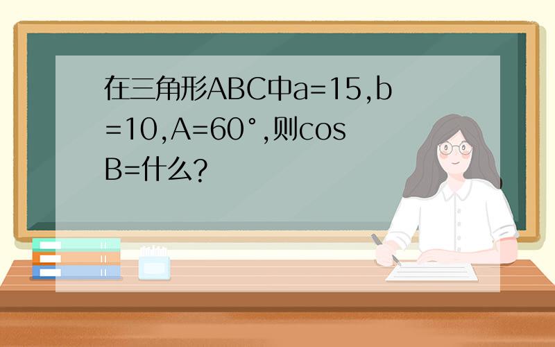 在三角形ABC中a=15,b=10,A=60°,则cosB=什么?