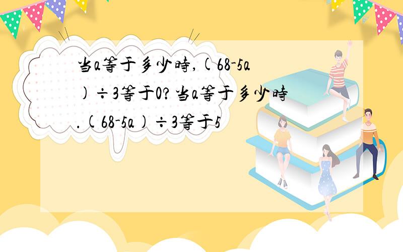 当a等于多少时,(68-5a)÷3等于0?当a等于多少时.(68-5a)÷3等于5