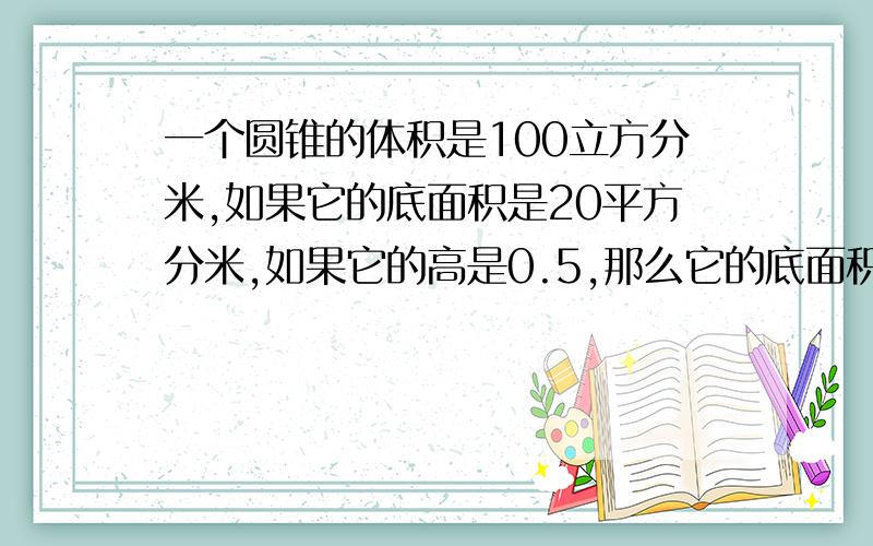 一个圆锥的体积是100立方分米,如果它的底面积是20平方分米,如果它的高是0.5,那么它的底面积是（）