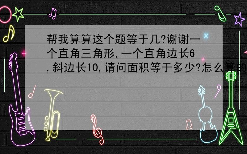 帮我算算这个题等于几?谢谢一个直角三角形,一个直角边长6,斜边长10,请问面积等于多少?怎么算的?谢谢~~呵呵~~另外一个直角边怎么算？？