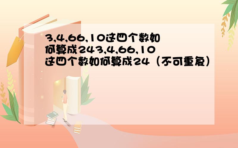 3,4,66,10这四个数如何算成243,4,66,10这四个数如何算成24（不可重复）