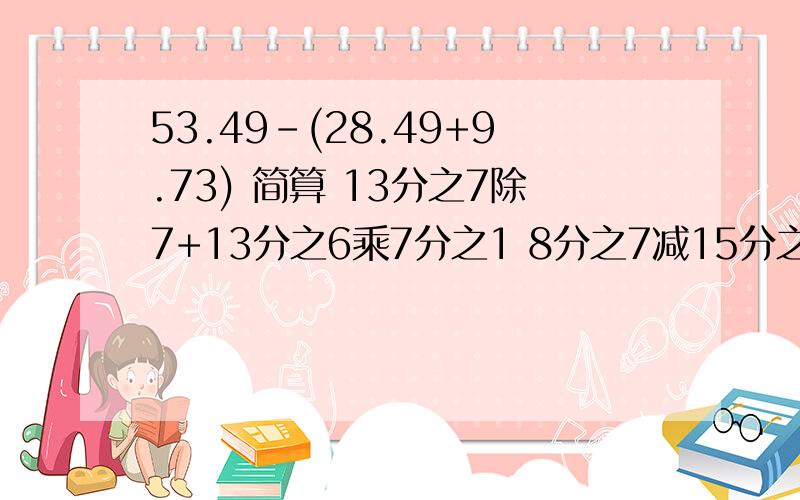 53.49-(28.49+9.73) 简算 13分之7除7+13分之6乘7分之1 8分之7减15分之14+8分之1减15分之1