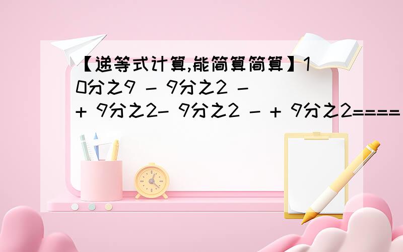 【递等式计算,能简算简算】10分之9 - 9分之2 - + 9分之2- 9分之2 - + 9分之2====