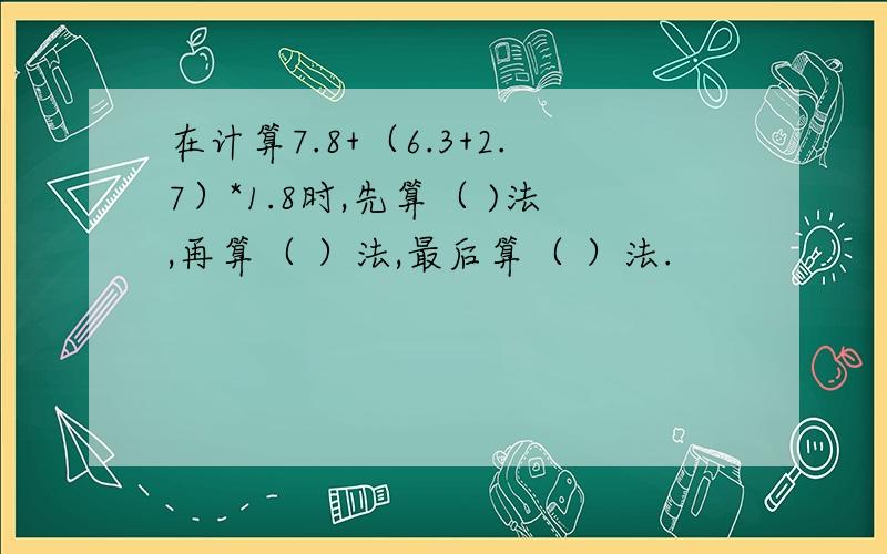 在计算7.8+（6.3+2.7）*1.8时,先算（ )法,再算（ ）法,最后算（ ）法.