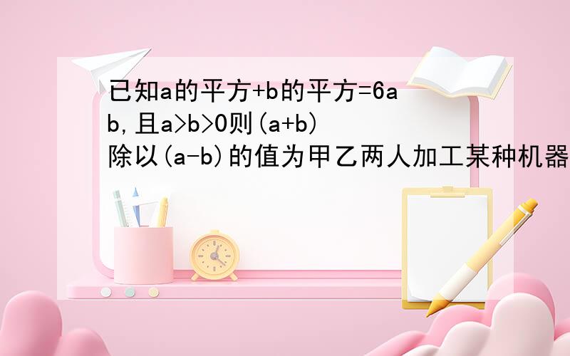 已知a的平方+b的平方=6ab,且a>b>0则(a+b)除以(a-b)的值为甲乙两人加工某种机器零件,如果甲每天比乙多做a个,甲做m个所用的天数与乙做n个的天数相等(其中m不等于n),那么甲乙两人每天所做零件的