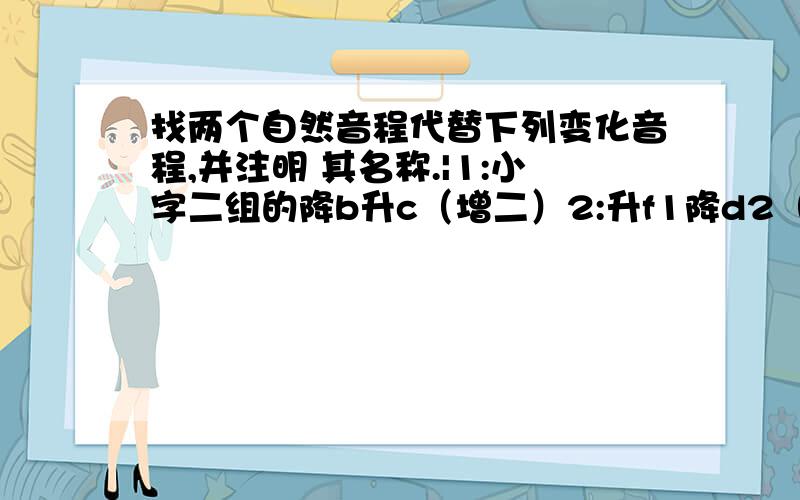 找两个自然音程代替下列变化音程,并注明 其名称.|1:小字二组的降b升c（增二）2:升f1降d2（减六）