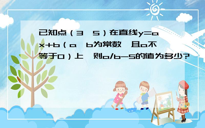 已知点（3,5）在直线y=ax+b（a,b为常数,且a不等于0）上,则a/b-5的值为多少?