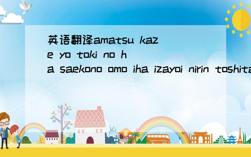 英语翻译amatsu kaze yo toki no ha saekono omo iha izayoi nirin toshita anatato ona jitao rarenu hana iro ha nio edokoto no ha mo todo kanaimamaure u eda kara ki etaanatano sora wo ton buchou ninarenunonarasono kana shimiku ru shimiwo ku rai tsu k