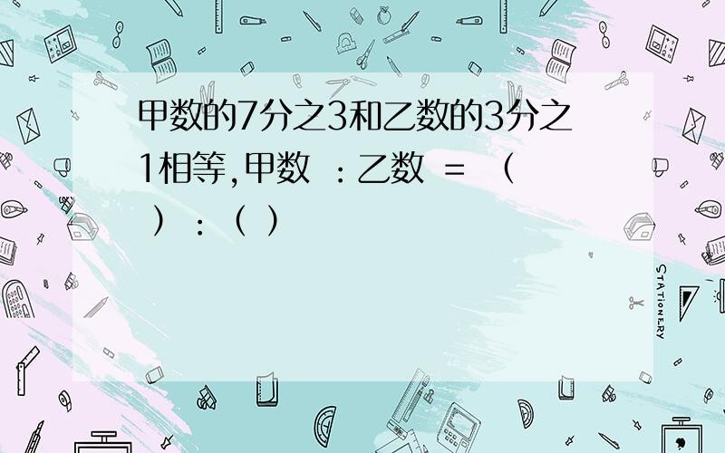 甲数的7分之3和乙数的3分之1相等,甲数 ：乙数 ＝ （ ）：（ ）