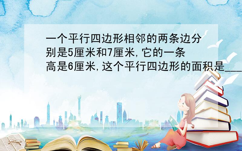 一个平行四边形相邻的两条边分别是5厘米和7厘米,它的一条高是6厘米,这个平行四边形的面积是___平方厘米急!在线等!