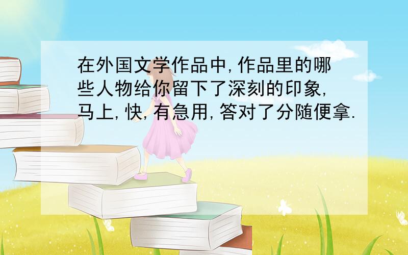 在外国文学作品中,作品里的哪些人物给你留下了深刻的印象,马上,快,有急用,答对了分随便拿.