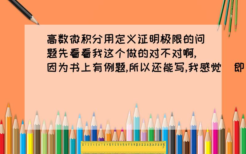 高数微积分用定义证明极限的问题先看看我这个做的对不对啊,因为书上有例题,所以还能写,我感觉  即  后面的有点不对啊.还有就是下面这两题了.一个是趋向于2,不知道怎么证明.还有个也不