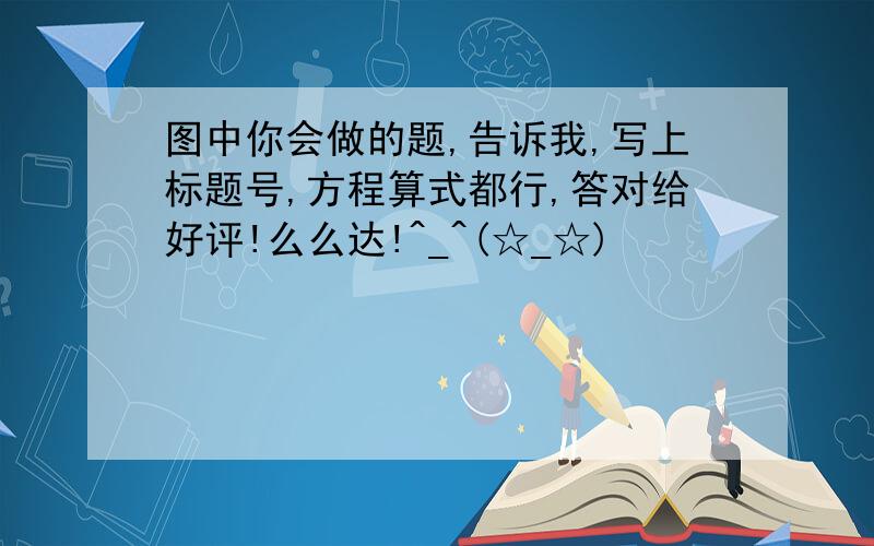 图中你会做的题,告诉我,写上标题号,方程算式都行,答对给好评!么么达!^_^(☆_☆)