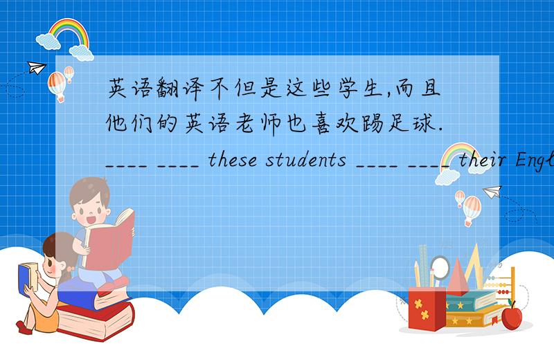 英语翻译不但是这些学生,而且他们的英语老师也喜欢踢足球.____ ____ these students ____ ____ their English teacher_____ playing soccer.