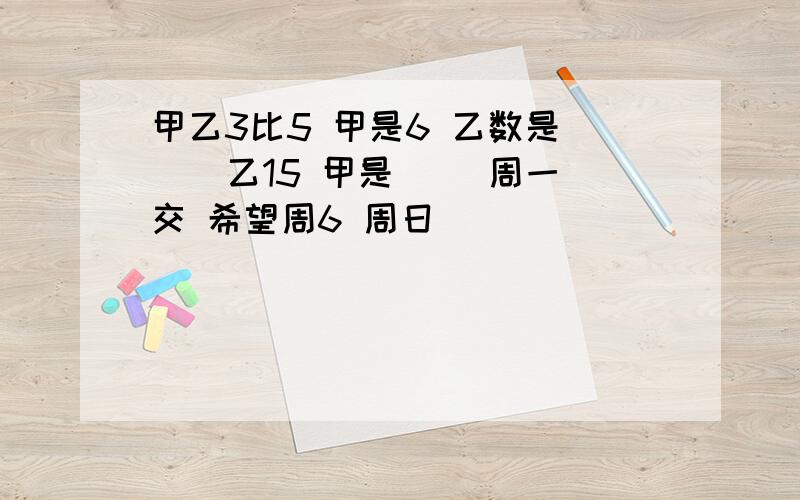 甲乙3比5 甲是6 乙数是( ) 乙15 甲是( )周一交 希望周6 周日