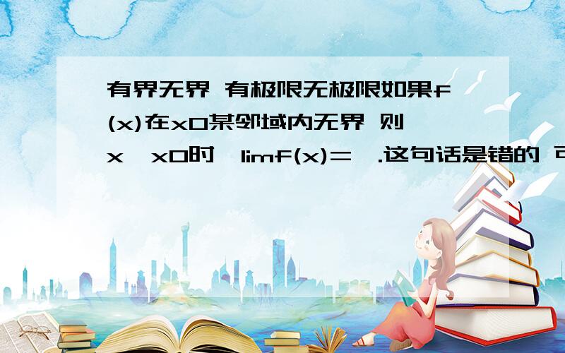 有界无界 有极限无极限如果f(x)在x0某邻域内无界 则x→x0时,limf(x)=∞.这句话是错的 可是我不知道怎么错的 朋友们能否帮忙举出个反例