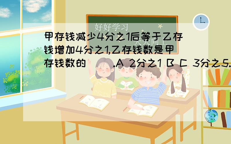 甲存钱减少4分之1后等于乙存钱增加4分之1,乙存钱数是甲存钱数的（ ）.A 2分之1 B C 3分之5.急,求求各位朋友,请说明原因.