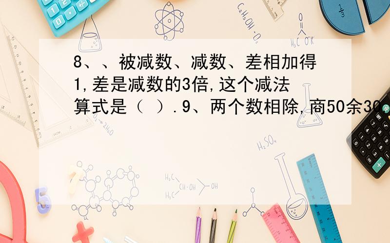 8、、被减数、减数、差相加得1,差是减数的3倍,这个减法算式是（ ）.9、两个数相除,商50余30,如果被